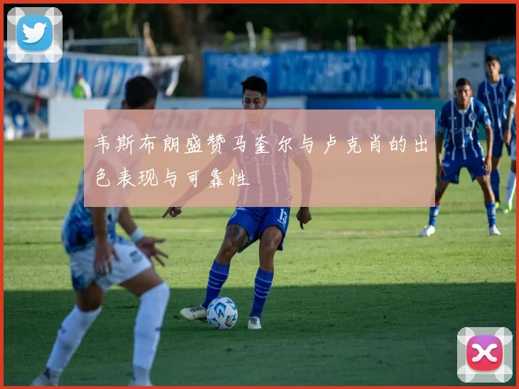 韦斯布朗盛赞马奎尔与卢克肖的出色表现与可靠性