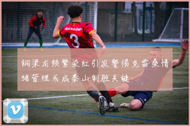 铜梁龙频繁染红引发警惕克雷桑情绪管理或成泰山制胜关键