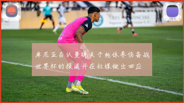 库尼亚否认曼晚关于轮休养伤备战世界杯的报道并在社媒做出回应