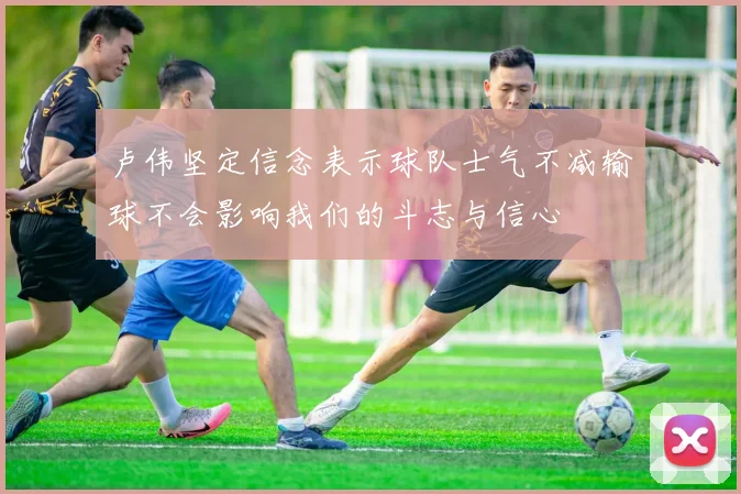 卢伟坚定信念表示球队士气不减输球不会影响我们的斗志与信心