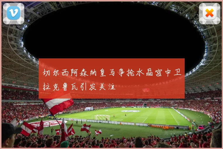 切尔西阿森纳皇马争抢水晶宫中卫拉克鲁瓦引发关注