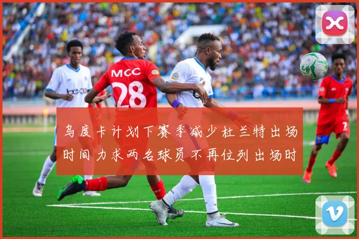 乌度卡计划下赛季减少杜兰特出场时间力求两名球员不再位列出场时间前五