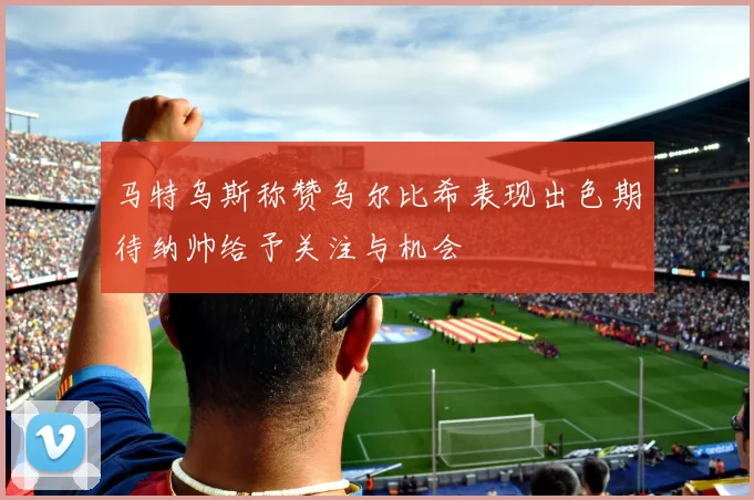 马特乌斯称赞乌尔比希表现出色期待纳帅给予关注与机会