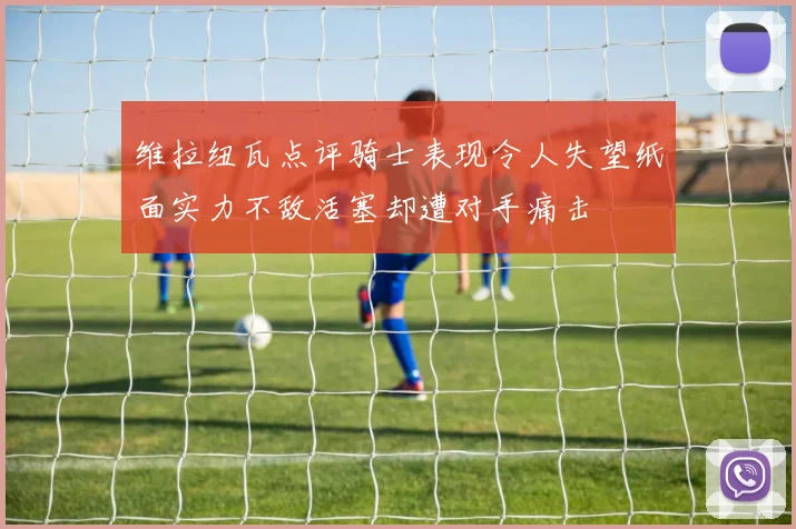 维拉纽瓦点评骑士表现令人失望纸面实力不敌活塞却遭对手痛击